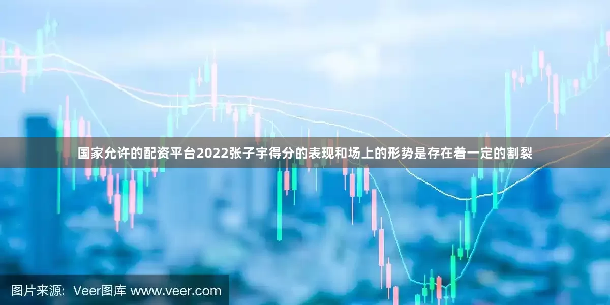 国家允许的配资平台2022张子宇得分的表现和场上的形势是存在着一定的割裂